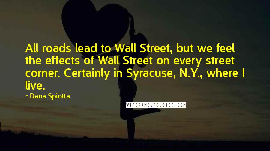 Dana Spiotta Quotes: All roads lead to Wall Street, but we feel the effects of Wall Street on every street corner. Certainly in Syracuse, N.Y., where I live.