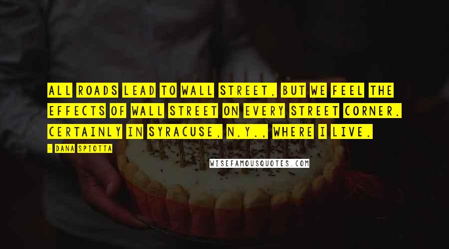 Dana Spiotta Quotes: All roads lead to Wall Street, but we feel the effects of Wall Street on every street corner. Certainly in Syracuse, N.Y., where I live.