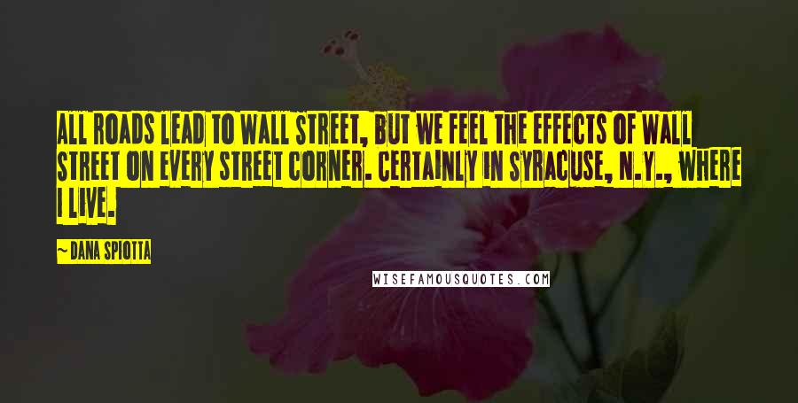 Dana Spiotta Quotes: All roads lead to Wall Street, but we feel the effects of Wall Street on every street corner. Certainly in Syracuse, N.Y., where I live.