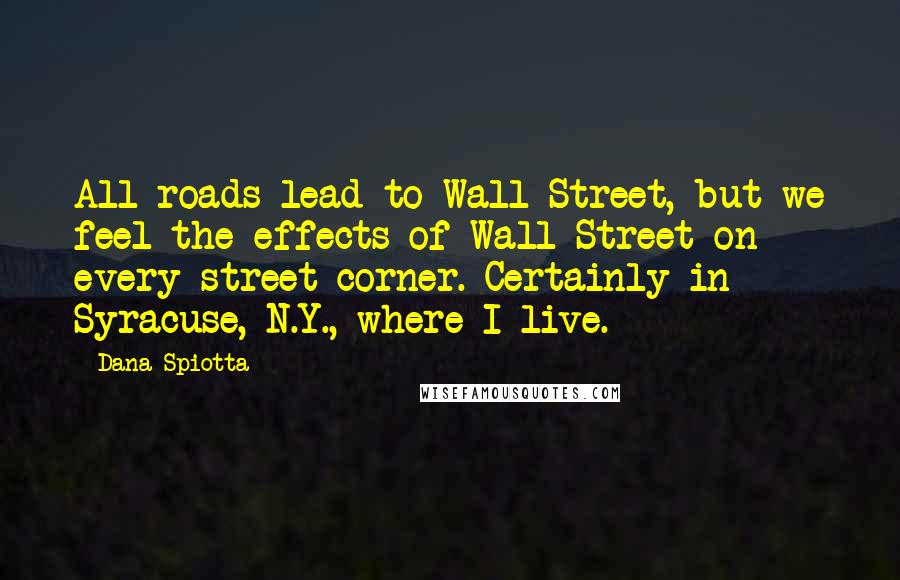 Dana Spiotta Quotes: All roads lead to Wall Street, but we feel the effects of Wall Street on every street corner. Certainly in Syracuse, N.Y., where I live.