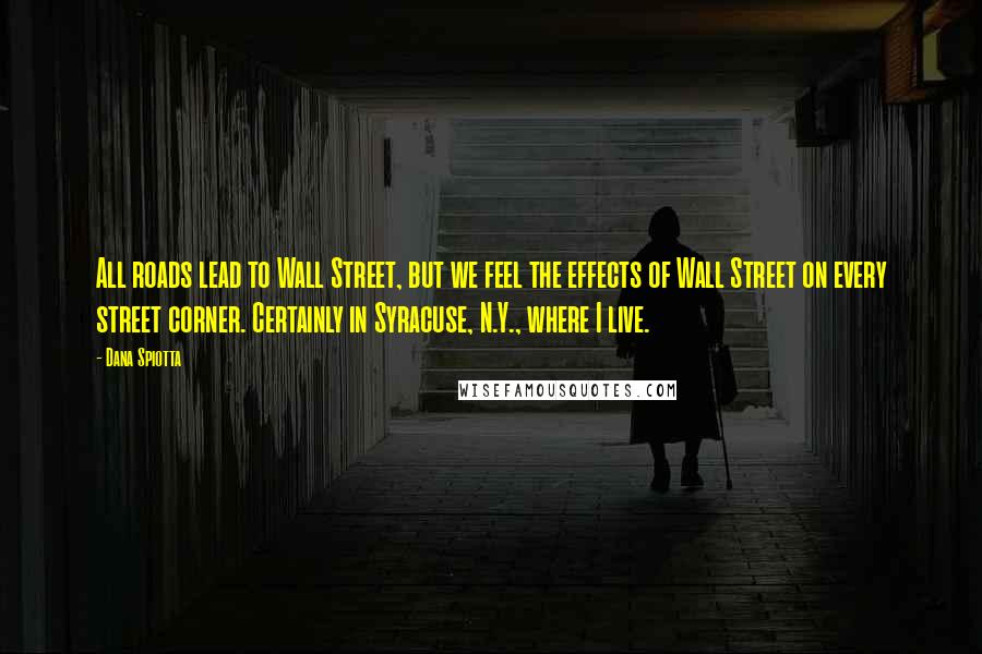 Dana Spiotta Quotes: All roads lead to Wall Street, but we feel the effects of Wall Street on every street corner. Certainly in Syracuse, N.Y., where I live.