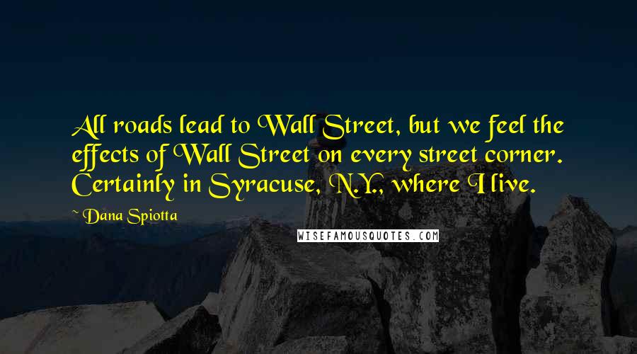 Dana Spiotta Quotes: All roads lead to Wall Street, but we feel the effects of Wall Street on every street corner. Certainly in Syracuse, N.Y., where I live.