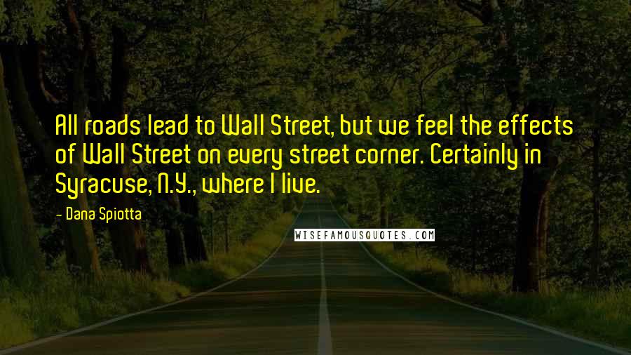 Dana Spiotta Quotes: All roads lead to Wall Street, but we feel the effects of Wall Street on every street corner. Certainly in Syracuse, N.Y., where I live.