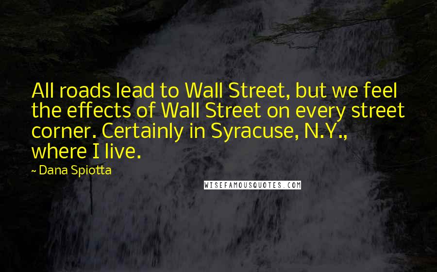 Dana Spiotta Quotes: All roads lead to Wall Street, but we feel the effects of Wall Street on every street corner. Certainly in Syracuse, N.Y., where I live.
