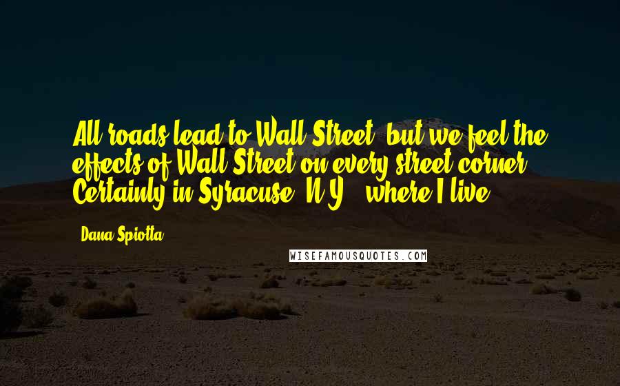 Dana Spiotta Quotes: All roads lead to Wall Street, but we feel the effects of Wall Street on every street corner. Certainly in Syracuse, N.Y., where I live.