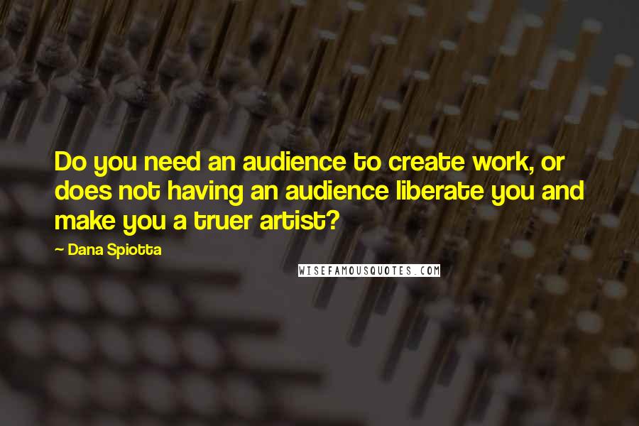 Dana Spiotta Quotes: Do you need an audience to create work, or does not having an audience liberate you and make you a truer artist?