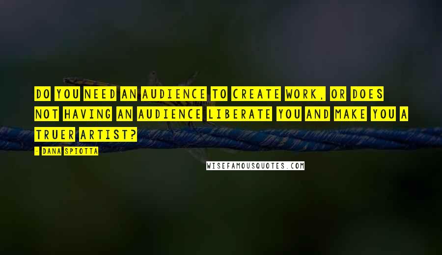 Dana Spiotta Quotes: Do you need an audience to create work, or does not having an audience liberate you and make you a truer artist?