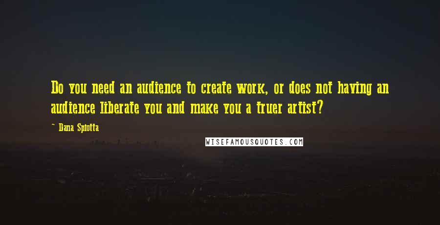 Dana Spiotta Quotes: Do you need an audience to create work, or does not having an audience liberate you and make you a truer artist?