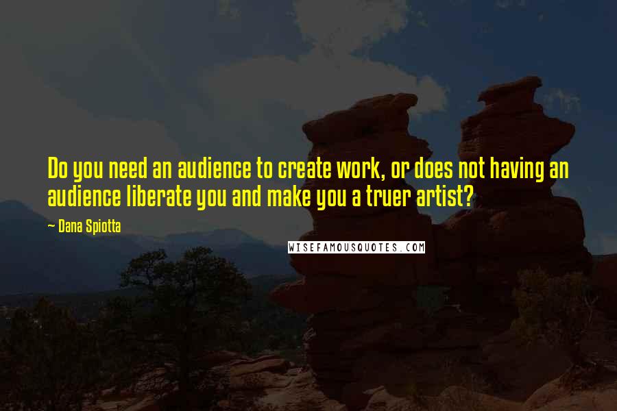 Dana Spiotta Quotes: Do you need an audience to create work, or does not having an audience liberate you and make you a truer artist?