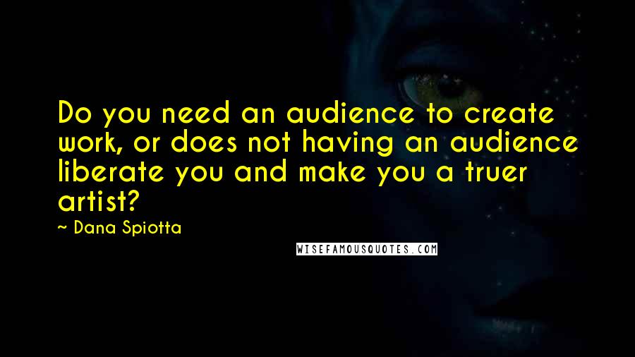 Dana Spiotta Quotes: Do you need an audience to create work, or does not having an audience liberate you and make you a truer artist?