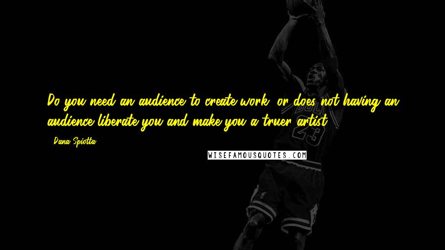 Dana Spiotta Quotes: Do you need an audience to create work, or does not having an audience liberate you and make you a truer artist?