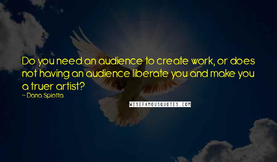 Dana Spiotta Quotes: Do you need an audience to create work, or does not having an audience liberate you and make you a truer artist?