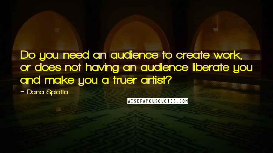 Dana Spiotta Quotes: Do you need an audience to create work, or does not having an audience liberate you and make you a truer artist?