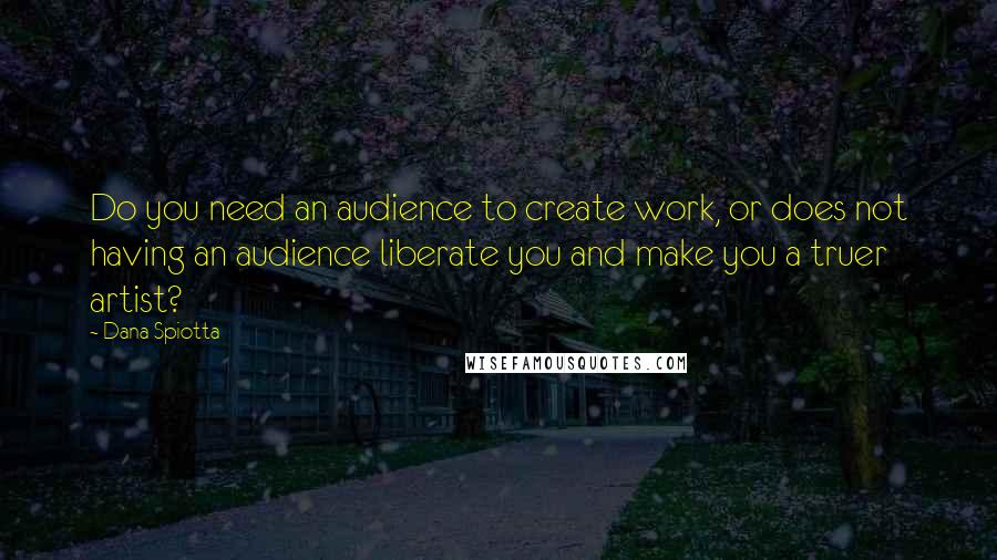 Dana Spiotta Quotes: Do you need an audience to create work, or does not having an audience liberate you and make you a truer artist?