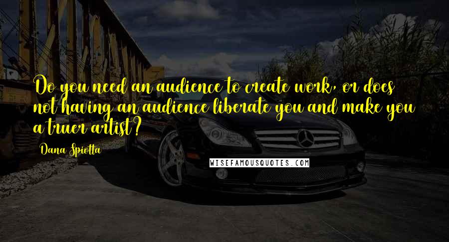 Dana Spiotta Quotes: Do you need an audience to create work, or does not having an audience liberate you and make you a truer artist?