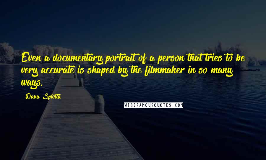 Dana Spiotta Quotes: Even a documentary portrait of a person that tries to be very accurate is shaped by the filmmaker in so many ways.