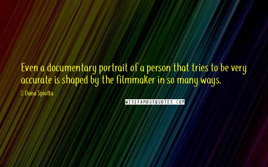 Dana Spiotta Quotes: Even a documentary portrait of a person that tries to be very accurate is shaped by the filmmaker in so many ways.