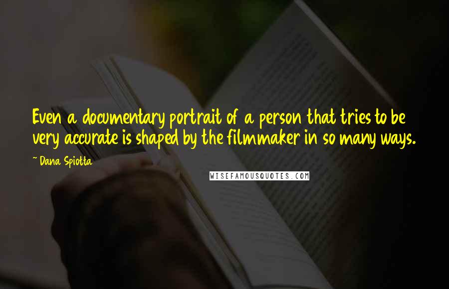 Dana Spiotta Quotes: Even a documentary portrait of a person that tries to be very accurate is shaped by the filmmaker in so many ways.