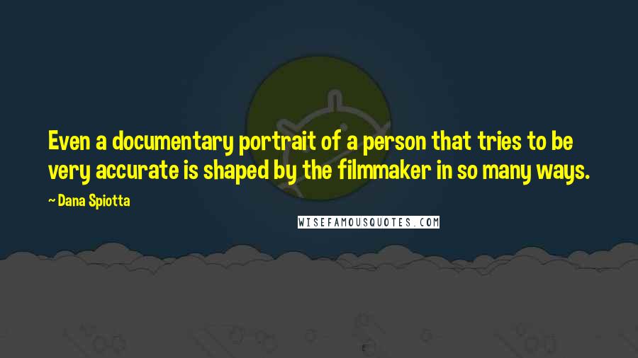 Dana Spiotta Quotes: Even a documentary portrait of a person that tries to be very accurate is shaped by the filmmaker in so many ways.