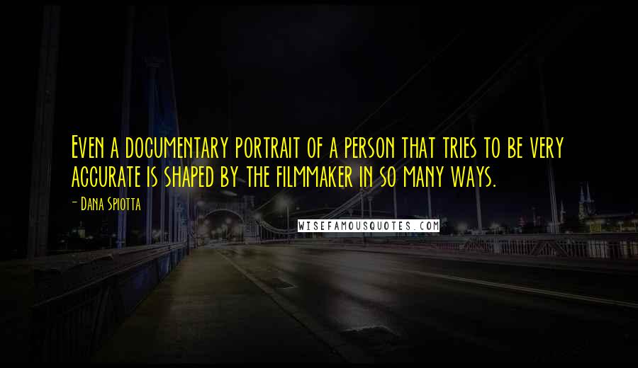 Dana Spiotta Quotes: Even a documentary portrait of a person that tries to be very accurate is shaped by the filmmaker in so many ways.