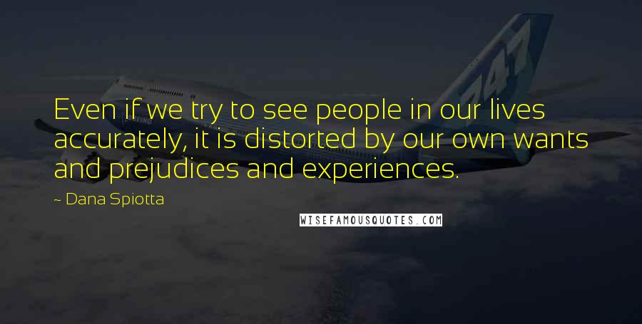 Dana Spiotta Quotes: Even if we try to see people in our lives accurately, it is distorted by our own wants and prejudices and experiences.