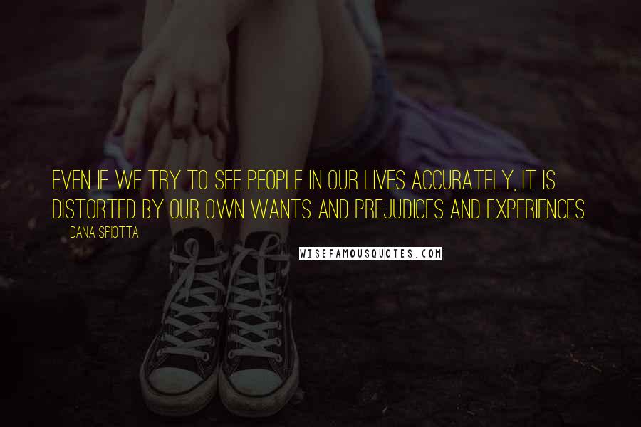 Dana Spiotta Quotes: Even if we try to see people in our lives accurately, it is distorted by our own wants and prejudices and experiences.