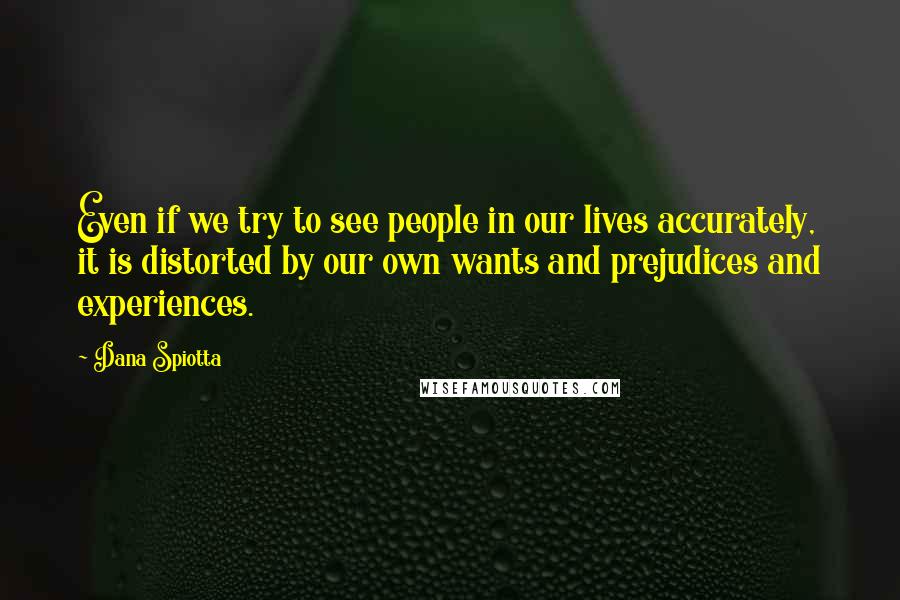 Dana Spiotta Quotes: Even if we try to see people in our lives accurately, it is distorted by our own wants and prejudices and experiences.