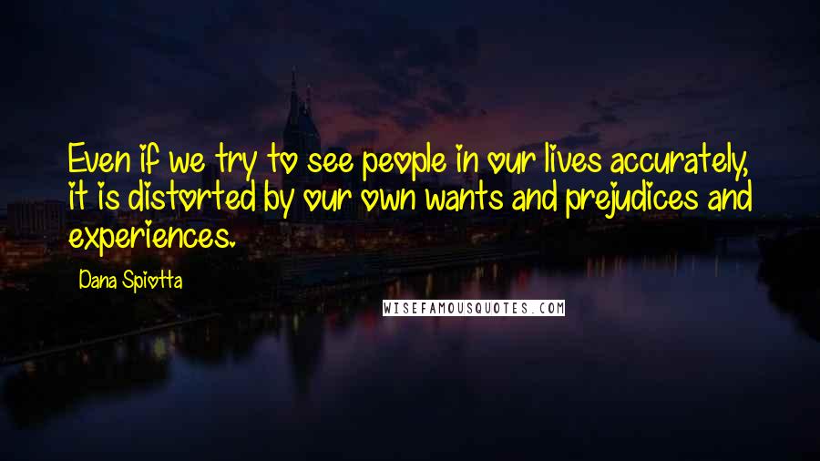 Dana Spiotta Quotes: Even if we try to see people in our lives accurately, it is distorted by our own wants and prejudices and experiences.