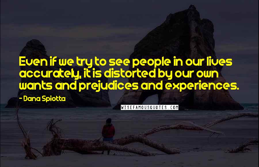 Dana Spiotta Quotes: Even if we try to see people in our lives accurately, it is distorted by our own wants and prejudices and experiences.