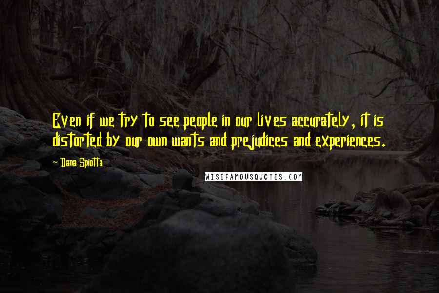 Dana Spiotta Quotes: Even if we try to see people in our lives accurately, it is distorted by our own wants and prejudices and experiences.