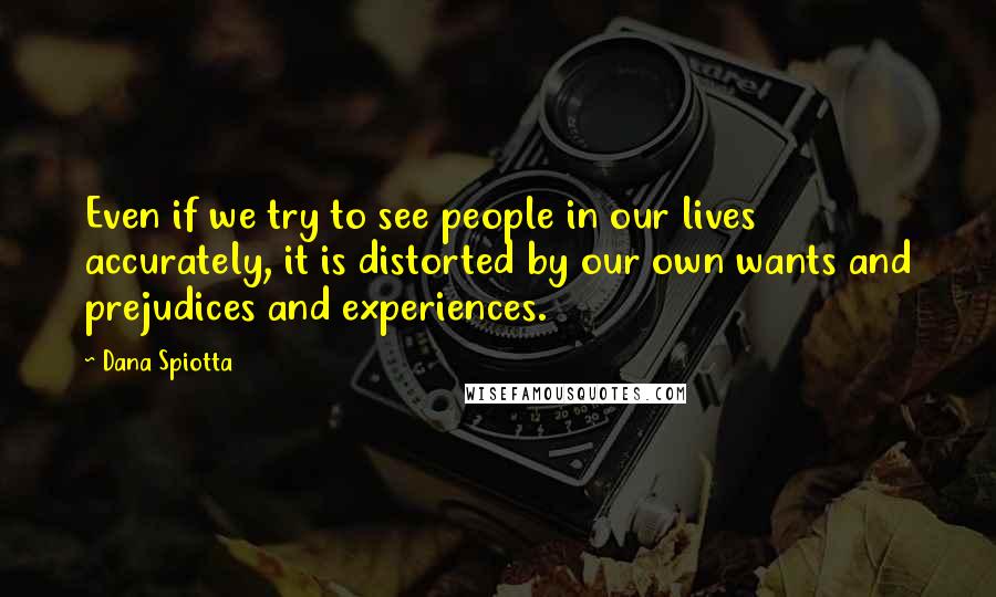 Dana Spiotta Quotes: Even if we try to see people in our lives accurately, it is distorted by our own wants and prejudices and experiences.