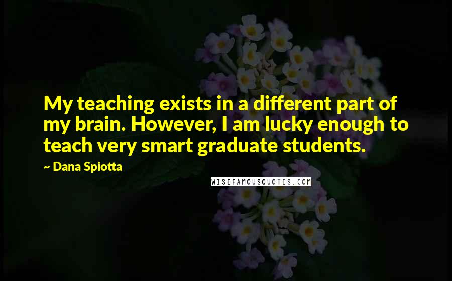 Dana Spiotta Quotes: My teaching exists in a different part of my brain. However, I am lucky enough to teach very smart graduate students.