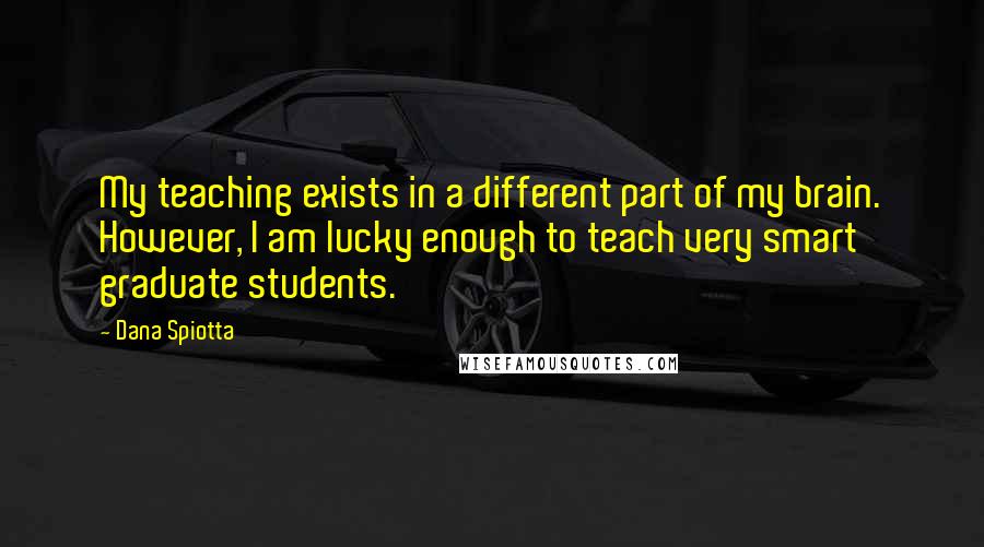 Dana Spiotta Quotes: My teaching exists in a different part of my brain. However, I am lucky enough to teach very smart graduate students.