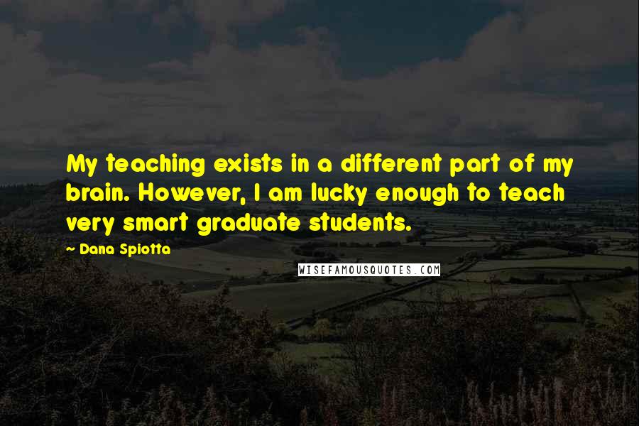 Dana Spiotta Quotes: My teaching exists in a different part of my brain. However, I am lucky enough to teach very smart graduate students.