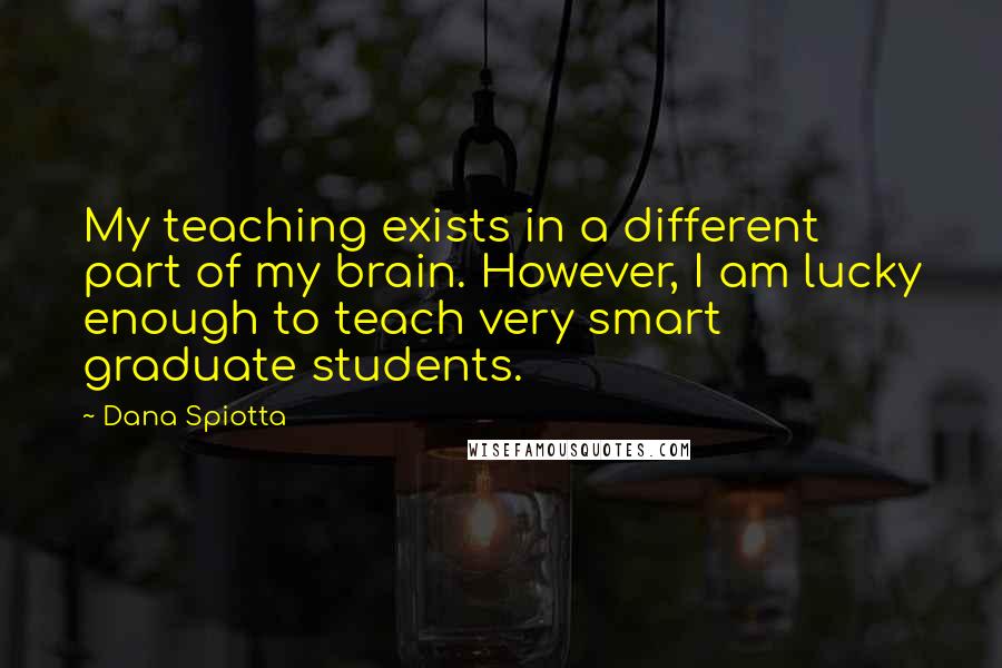 Dana Spiotta Quotes: My teaching exists in a different part of my brain. However, I am lucky enough to teach very smart graduate students.