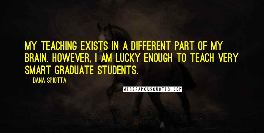 Dana Spiotta Quotes: My teaching exists in a different part of my brain. However, I am lucky enough to teach very smart graduate students.