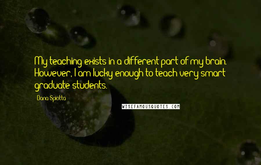 Dana Spiotta Quotes: My teaching exists in a different part of my brain. However, I am lucky enough to teach very smart graduate students.