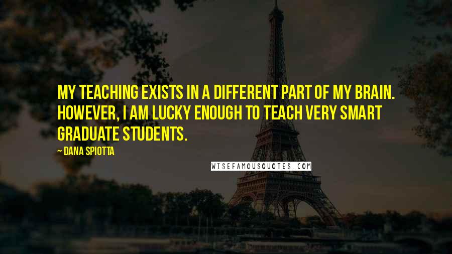 Dana Spiotta Quotes: My teaching exists in a different part of my brain. However, I am lucky enough to teach very smart graduate students.