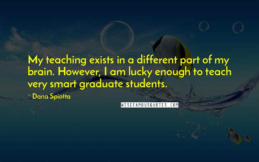 Dana Spiotta Quotes: My teaching exists in a different part of my brain. However, I am lucky enough to teach very smart graduate students.