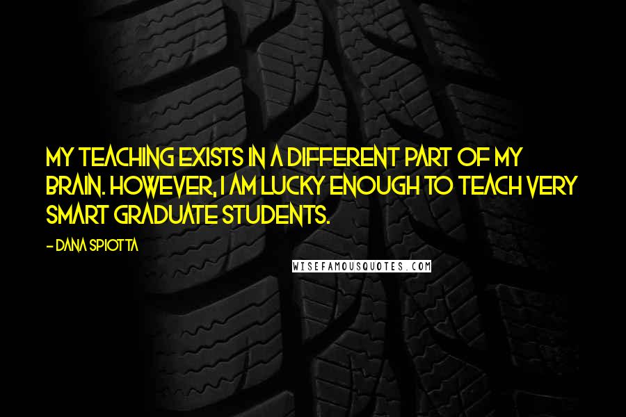 Dana Spiotta Quotes: My teaching exists in a different part of my brain. However, I am lucky enough to teach very smart graduate students.