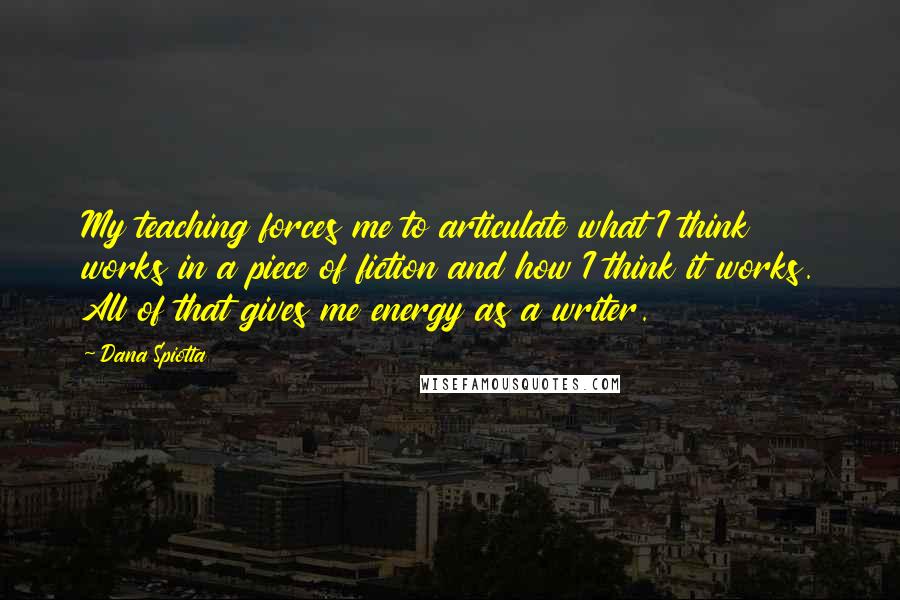 Dana Spiotta Quotes: My teaching forces me to articulate what I think works in a piece of fiction and how I think it works. All of that gives me energy as a writer.