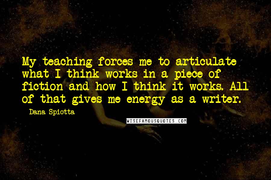 Dana Spiotta Quotes: My teaching forces me to articulate what I think works in a piece of fiction and how I think it works. All of that gives me energy as a writer.
