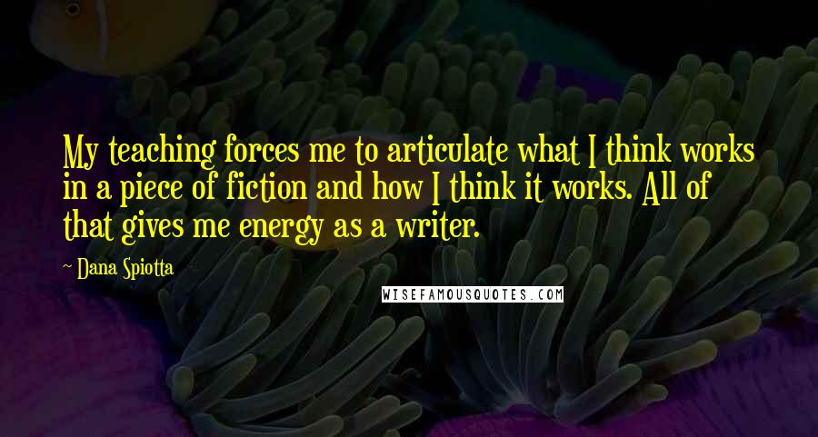 Dana Spiotta Quotes: My teaching forces me to articulate what I think works in a piece of fiction and how I think it works. All of that gives me energy as a writer.