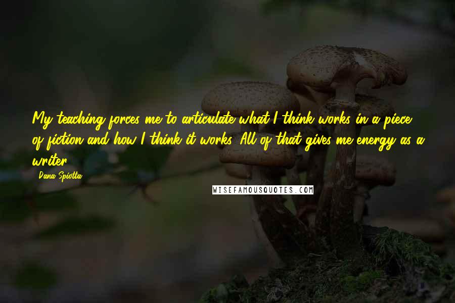 Dana Spiotta Quotes: My teaching forces me to articulate what I think works in a piece of fiction and how I think it works. All of that gives me energy as a writer.