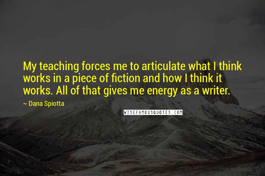 Dana Spiotta Quotes: My teaching forces me to articulate what I think works in a piece of fiction and how I think it works. All of that gives me energy as a writer.