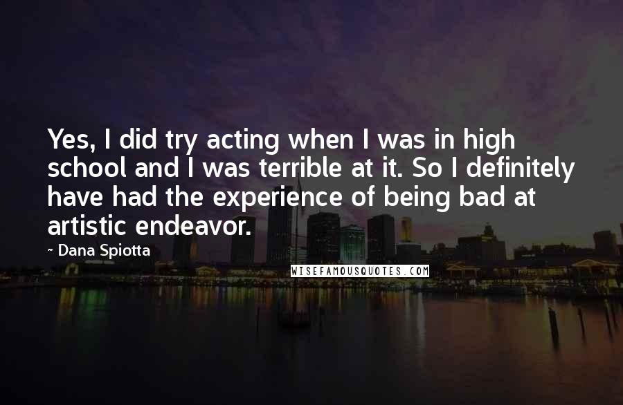 Dana Spiotta Quotes: Yes, I did try acting when I was in high school and I was terrible at it. So I definitely have had the experience of being bad at artistic endeavor.