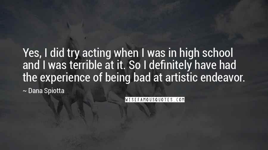 Dana Spiotta Quotes: Yes, I did try acting when I was in high school and I was terrible at it. So I definitely have had the experience of being bad at artistic endeavor.