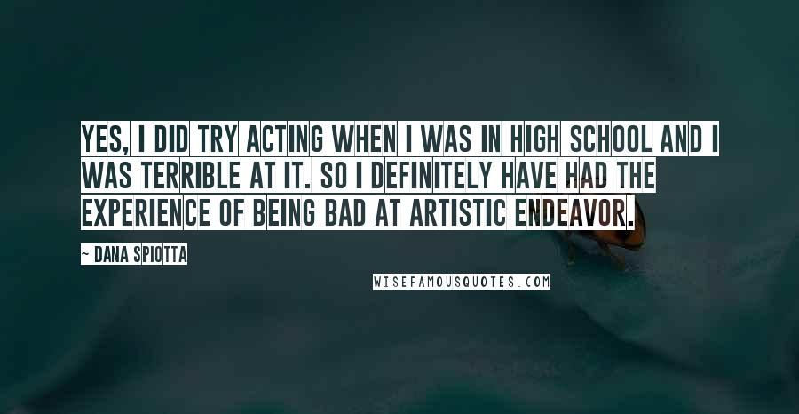 Dana Spiotta Quotes: Yes, I did try acting when I was in high school and I was terrible at it. So I definitely have had the experience of being bad at artistic endeavor.