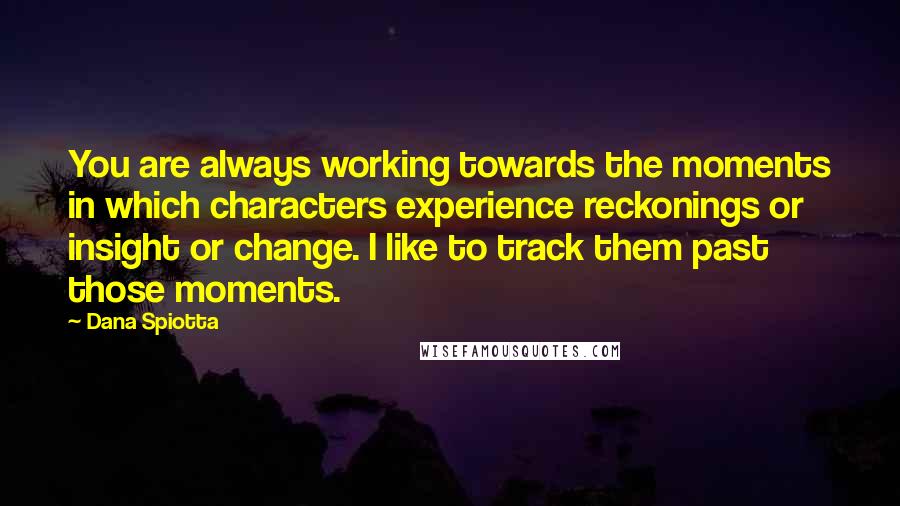 Dana Spiotta Quotes: You are always working towards the moments in which characters experience reckonings or insight or change. I like to track them past those moments.