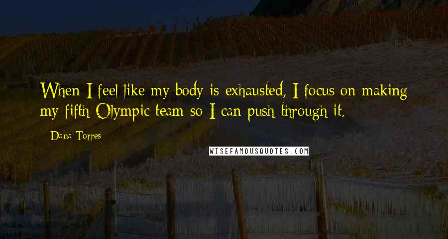 Dana Torres Quotes: When I feel like my body is exhausted, I focus on making my fifth Olympic team so I can push through it.